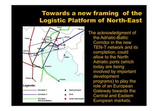 Towards a new framing of the
Logistic Platform of North-East
              The acknowledgment of
                the Adriatic-Baltic
                Corridor in the new
                TEN-T network and its
                completion, could
                allow to the North
                Adriatic ports (which
                today are being
                involved by important
                development
                programs) to play the
                role of an European
                Gateway towards the
                Central and Eastern
                European markets.
 