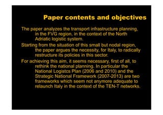 Paper contents and objectives
The paper analyzes the transport infrastructure planning,
       in the FVG region, in the context of the North
       Adriatic logistic system.
Starting from the situation of this small but nodal region,
       the paper argues the necessity, for Italy, to radically
       restructure its policies in this sector.
For achieving this aim, it seems necessary, first of all, to
       rethink the national planning. In particular the
       National Logistcs Plan (2006 and 2010) and the
       Strategic National Framework (2007-2013) are two
       frameworks which seem not anymore adequate to
       relaunch Italy in the context of the TEN-T networks.
 