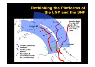 Rethinking the Platforms of
                   the LNP and the SNF

                                         Adriatic-Baltic
                         Corridor 1
                                         Corridor (N.1
                                         in the Core
           Corridor 24                   Network of the
                                         new TEN-T,
                                         2012)




                                      Corridor V
The Blue Banana of
nowedays
The future Blu
Banana
Relocation of
production towards
the East of Europe
 