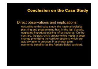 Conclusion on the Case Study


Direct observations and implications:
  According to this case study, the national logistics
  planning and programming has, in the last decade,
  neglected important existing infrastructures. On the
  contrary, the post-crisis programming needs a deep
  change prioritizing the corridor sections which are
  actually able to produce, in a shorter term,
  economic benefits (as the Adriatic-Baltic corridor).
 