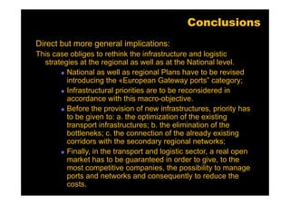 Conclusions
Direct but more general implications:
This case obliges to rethink the infrastructure and logistic
  strategies at the regional as well as at the National level.
         National as well as regional Plans have to be revised
         introducing the «European Gateway ports” category;
         Infrastructural priorities are to be reconsidered in
         accordance with this macro-objective.
         Before the provision of new infrastructures, priority has
         to be given to: a. the optimization of the existing
         transport infrastructures; b. the elimination of the
         bottleneks; c. the connection of the already existing
         corridors with the secondary regional networks;
         Finally, in the transport and logistic sector, a real open
         market has to be guaranteed in order to give, to the
         most competitive companies, the possibility to manage
         ports and networks and consequently to reduce the
         costs.
 