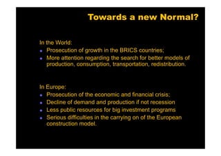 Towards a new Normal?

In the World:
   Prosecution of growth in the BRICS countries;
   More attention regarding the search for better models of
   production, consumption, transportation, redistribution.


In Europe:
   Prosecution of the economic and financial crisis;
   Decline of demand and production if not recession
   Less public resources for big investment programs
   Serious difficulties in the carrying on of the European
   construction model.
 