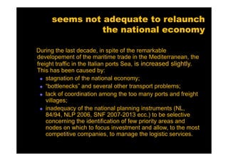 seems not adequate to relaunch
                the national economy

During the last decade, in spite of the remarkable
developement of the maritime trade in the Mediterranean, the
freight traffic in the Italian ports Sea, is increased slightly.
This has been caused by:
    stagnation of the national economy;
    “bottlenecks” and several other transport problems;
    lack of coordination among the too many ports and freight
    villages;
    inadequacy of the national planning instruments (NL,
    84/94, NLP 2006, SNF 2007-2013 ecc.) to be selective
    concerning the identification of few priority areas and
    nodes on which to focus investment and allow, to the most
    competitive companies, to manage the logistic services.
 