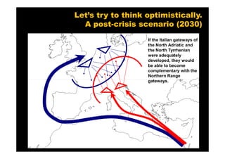 Let’s try to think optimistically.
  A post-crisis scenario (2030)
                   If the Italian gateways of
                   the North Adriatic and
                   the North Tyrrhenian
                   were adequately
                   developed, they would
                   be able to become
                   complementary with the
                   Northern Range
                   gateways.
 