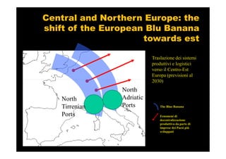 Central and Northern Europe: the
shift of the European Blu Banana
                     towards est

                           Traslazione dei sistemi
                           produttivi e logistici
                           verso il Centro-Est
                           Europa (previsioni al
                           2030)
                North
   North        Adriatic
   Tirrenian    Ports          The Blue Banana

   Ports                       Fenomeni di
                               decentralizzazione
                               produttiva da parte di
                               imprese dei Paesi più
                               sviluppati
 