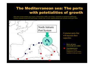 The Mediterranean sea: The ports
          with potetialities of growth
Ogni porto europeo punterà, per crescere, ad intercettare traffici euro-asiatici, soprattutto in esportazione dall'Europa.
Lasciare il primato ai porti del Nord Europa o ad altre rotte via terra, significa perdere una occasione storica per l’Italia




                                                North Adriatic
                                                Port System
                                                                                                Container ports that
                                                                                                will increase their
                                                                                                capacities


                                                                                                       Direct call ports
                                                                                                       (structurally more stable)
                                                                                                       Transhipment ports
                                                                                                       (subject to a strong
                                                                                                       competition even on minor
                                                                                                       variations in the port costs)
 