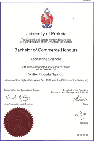 28281269
University of Pretoria
The Council and Senate hereby declare that
at a congregation of the University the degree
Bachelor of Commerce Honours
in
Accounting Sciences
with all the associated rights and privileges
was conferred on
Walter Tatenda Ngondo
in terms of the Higher Education Act, 1997 and the Statute of the University
On behalf of the Council and Senate
Vice-Chancellor and Principal
On behalf of the Faculty of
Economic and Management Sciences
OO&
Dean
Registrar
2013-04-08