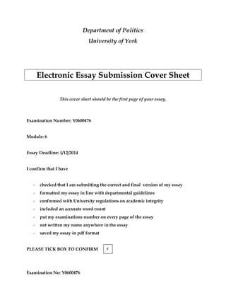 Examination No: Y0600476
Department of Politics
University of York
Electronic Essay Submission Cover Sheet
This cover sheet should be the first page of your essay.
Examination Number: Y0600476
Module: 6
Essay Deadline: 1/12/2014
I confirm that I have
- checked that I am submitting the correct and final version of my essay
- formatted my essay in line with departmental guidelines
- conformed with University regulations on academic integrity
- included an accurate word count
- put my examinations number on every page of the essay
- not written my name anywhere in the essay
- saved my essay in pdf format
PLEASE TICK BOX TO CONFIRM √
 