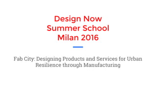 Design Now
Summer School
Milan 2016
Fab City: Designing Products and Services for Urban
Resilience through Manufacturing
 