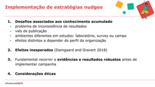 Implementação de estratégias nudges
#FestivalABCR
1. Desafios associados aos conhecimento acumulado
- problema de inconsistência de resultados
- viés de publicação
- ambientes diferentes em estudos: laboratório, survey ou campo
- efeitos distintos a depender do perfil da organização
2. Efeitos inesperados (Damgaard and Gravert 2018)
3. Fundamental recorrer a evidências e resultados robustos antes de
implementar campanha
4. Considerações éticas
 
