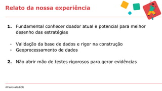 Relato da nossa experiência
#FestivalABCR
1. Fundamental conhecer doador atual e potencial para melhor
desenho das estratégias
- Validação da base de dados e rigor na construção
- Geoprocessamento de dados
2. Não abrir mão de testes rigorosos para gerar evidências
 