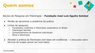 Núcleo de Pesquisa em Filantropia – Fundação José Luiz Egydio Setúbal
● Missão de aproximar a academia da prática
● Linhas de pesquisa:
○ Fundações, institutos e filantropia corporativa no Brasil
○ Filantropia familiar
○ Comportamento de doadores individuais
○ Ética e filantropia
● Abordar a prática da filantropia com base em evidências – e discussão sobre
técnicas de nudges passar por esse tópico
Quem somos
#FestivalABCR
 