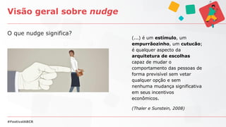 O que nudge significa?
Visão geral sobre nudge
#FestivalABCR
(...) é um estímulo, um
empurrãozinho, um cutucão;
é qualquer aspecto da
arquitetura de escolhas
capaz de mudar o
comportamento das pessoas de
forma previsível sem vetar
qualquer opção e sem
nenhuma mudança significativa
em seus incentivos
econômicos.
(Thaler e Sunstein, 2008)
 