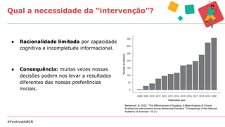 ● Racionalidade limitada por capacidade
cognitiva e incompletude informacional.
● Consequência: muitas vezes nossas
decisões podem nos levar a resultados
diferentes das nossas preferências
iniciais.
Qual a necessidade da “intervenção”?
#FestivalABCR
Mertens et. al. 2022. “The Effectiveness of Nudging: A Meta-Analysis of Choice
Architecture Interventions across Behavioral Domains.” Proceedings of the National
Academy of Sciences 119 (1)
 