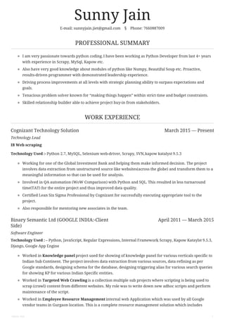 Cognizant Technology Solution March 2015 — Present
Binary Semantic Ltd (GOOGLE INDIA:-Client
Side)
April 2011 — March 2015
Sunny Jain
E-mail: sunnyjain.jiet@gmail.com § Phone: 7660887009
PROFESSIONAL SUMMARY
I am very passionate towards python coding.I have been working as Python Developer from last 4+ years
with experience in Scrapy, MySql, Kapow etc.
Also have very good knowledge about modules of python like Numpy, Beautiful Soup etc. Proactive,
results-driven programmer with demonstrated leadership experience.
Driving process improvements at all levels with strategic planning ability to surpass expectations and
goals.
Tenacious problem solver known for “making things happen” within strict time and budget constraints.
Skilled relationship builder able to achieve project buy-in from stakeholders.
WORK EXPERIENCE
Technology Lead
IB Web scraping
Technology Used :- Python 2.7, MySQL, Selenium web-driver, Scrapy, SVN,kapow katalyst 9.5.3
Working for one of the Global Investment Bank and helping them make informed decision. The project
involves data extraction from unstructured source like websites(across the globe) and transform them to a
meaningful information so that can be used for analysis.
Involved in QA automation (WoW Comparison) with Python and SQL. This resulted in less turnaround
time(TAT) for the entire project and thus improved data quality.
Certified Lean Six Sigma Professional by Cognizant for successfully executing appropriate tool to the
project.
Also responsible for mentoring new associates in the team.
Software Engineer
Technology Used : – Python, JavaScript, Regular Expressions, Internal Framework, Scrapy, Kapow Kataylst 9.5.3,
Django, Google App Engine
Worked in Knowledge panel project used for showing of knowledge panel for various verticals specific to
Indian Sub Continent. The project involves data extraction from various sources, data refining as per
Google standards, designing schema for the database, designing triggering alias for various search queries
for showing KP for various Indian Specific entities.
Worked in Targeted Web Crawling is a collection multiple sub projects where scripting is being used to
scrap (crawl) content from different websites. My role was to write down new adhoc scripts and perform
maintenance of the script.
Worked in Employee Resource Management internal web Application which was used by all Google
vendor teams in Gurgaon location. This is a complete resource management solution which includes
Sunny Jain 1
 