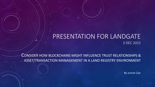 PRESENTATION FOR LANDGATE
3 DEC 2015
CONSIDER HOW BLOCKCHAINS MIGHT INFLUENCE TRUST RELATIONSHIPS &
ASSET/TRANSACTION MANAGEMENT IN A LAND REGISTRY ENVIRONMENT
By Junran Cao
 