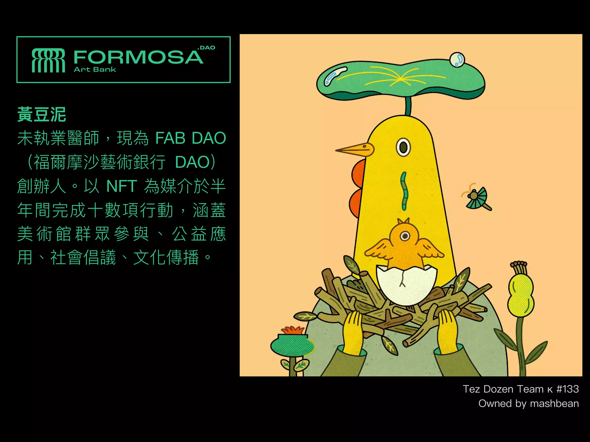 黃⾖泥
未執業醫師，現為 FAB DAO
（福爾摩沙藝術銀⾏ DAO）
創辦⼈。以 NFT 為媒介於半
年間完成⼗數項⾏動，涵蓋
美 術 館 群 眾 參 與 、 公 益 應
⽤、社會倡議、⽂化傳播。
Tez Dozen Team κ #133
Owned by mashbean
 
