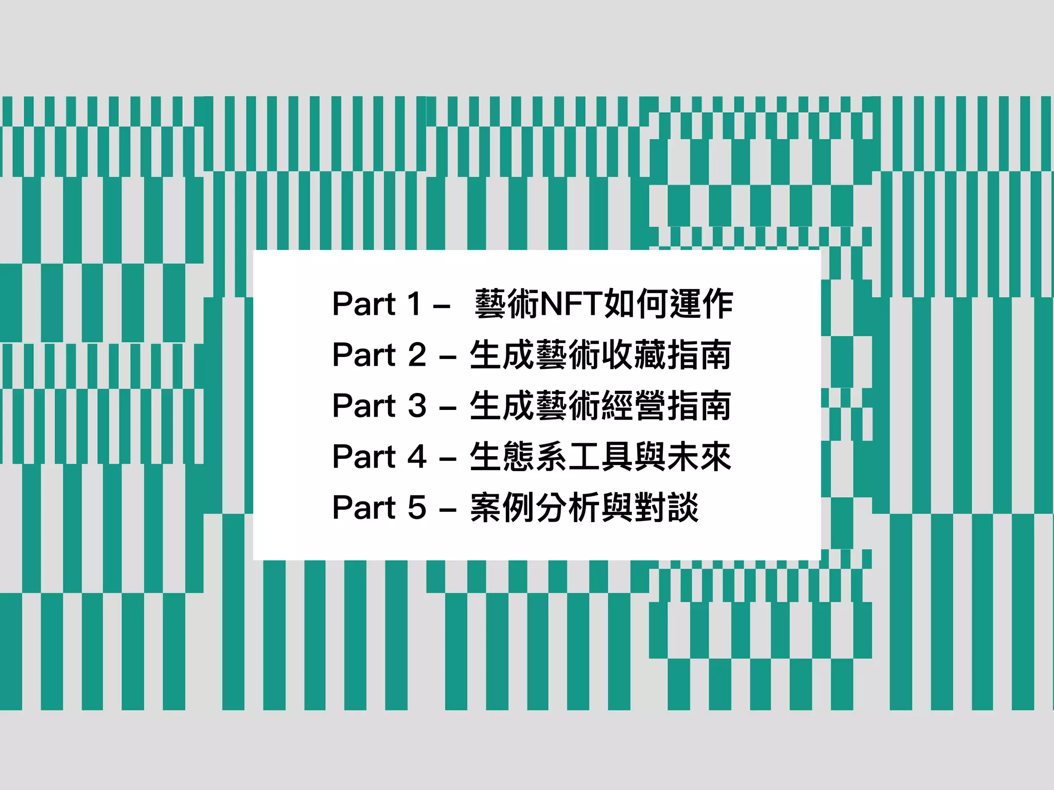 Part 1 -  藝術NFT如何運作
Part 2 - ⽣成藝術收藏指南
Part 3 - ⽣成藝術經營指南
Part 4 - ⽣態系⼯具與未來
Part 5 - 案例分析與對談
 
