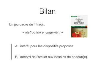 Bilan
Un jeu cadre de Thiagi :
« Instruction en jugement »
A . intérêt pour les dispositifs proposés
B . accord de l’ateli...