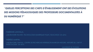 “QUELLES PERCEPTIONS DES CHEFS D’ÉTABLISSEMENT ONT DES ÉVOLUTIONS
DES MISSIONS PÉDAGOGIQUES DES PROFESSEURS DOCUMENTALISTES À
DU NUMÉRIQUE ?”
FABIENNE LANCELLA,
LABORATOIRE TECHNE –TECHNOLOGIE NUMÉRIQUE POUR L’EDUCATION EA 6316
THÉRÈSE MARTIN,
LABORATOIRE CRIHAM - CENTRE DE RECHERCHE INTERDISCIPLINAIRE EN HISTOIRE, HISTOIRE DE L’ART ET
MUSICOLOGIE - EA 4270
UNIVERSITÉ DE POITIERS
 