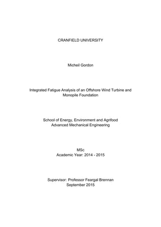 CRANFIELD UNIVERSITY
Micheil Gordon
Integrated Fatigue Analysis of an Offshore Wind Turbine and
Monopile Foundation
School of Energy, Environment and Agrifood
Advanced Mechanical Engineering
MSc
Academic Year: 2014 - 2015
Supervisor: Professor Feargal Brennan
September 2015
 