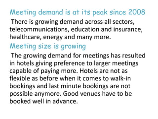 Meeting demand is at its peak since 2008 
There is growing demand across all sectors, 
telecommunications, education and insurance, 
healthcare, energy and many more. 
Meeting size is growing 
The growing demand for meetings has resulted 
in hotels giving preference to larger meetings 
capable of paying more. Hotels are not as 
flexible as before when it comes to walk-in 
bookings and last minute bookings are not 
possible anymore. Good venues have to be 
booked well in advance. 
 