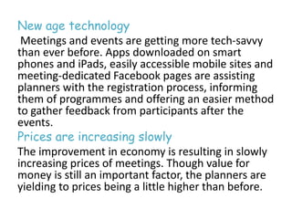New age technology 
Meetings and events are getting more tech-savvy 
than ever before. Apps downloaded on smart 
phones and iPads, easily accessible mobile sites and 
meeting-dedicated Facebook pages are assisting 
planners with the registration process, informing 
them of programmes and offering an easier method 
to gather feedback from participants after the 
events. 
Prices are increasing slowly 
The improvement in economy is resulting in slowly 
increasing prices of meetings. Though value for 
money is still an important factor, the planners are 
yielding to prices being a little higher than before. 
 