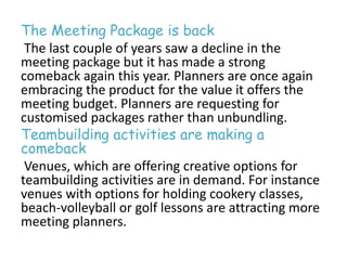 The Meeting Package is back 
The last couple of years saw a decline in the 
meeting package but it has made a strong 
comeback again this year. Planners are once again 
embracing the product for the value it offers the 
meeting budget. Planners are requesting for 
customised packages rather than unbundling. 
Teambuilding activities are making a 
comeback 
Venues, which are offering creative options for 
teambuilding activities are in demand. For instance 
venues with options for holding cookery classes, 
beach-volleyball or golf lessons are attracting more 
meeting planners. 
 