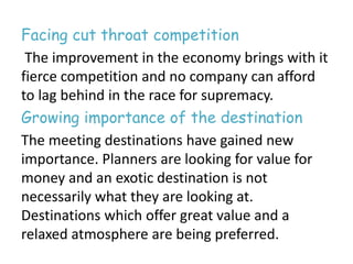Facing cut throat competition 
The improvement in the economy brings with it 
fierce competition and no company can afford 
to lag behind in the race for supremacy. 
Growing importance of the destination 
The meeting destinations have gained new 
importance. Planners are looking for value for 
money and an exotic destination is not 
necessarily what they are looking at. 
Destinations which offer great value and a 
relaxed atmosphere are being preferred. 
 