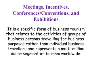 Meetings, Incentives, 
Conferences/Conventions, and 
Exhibitions 
It is a specific form of business tourism 
that relates to the activities of groups of 
business persons travelling for business 
purposes rather than individual business 
travellers and represents a multi-million 
dollar segment of tourism worldwide. 
 