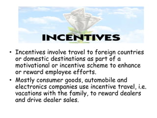 • Incentives involve travel to foreign countries 
or domestic destinations as part of a 
motivational or incentive scheme to enhance 
or reward employee efforts. 
• Mostly consumer goods, automobile and 
electronics companies use incentive travel, i.e. 
vacations with the family, to reward dealers 
and drive dealer sales. 
 