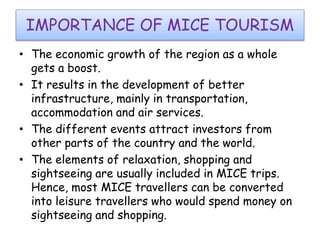 IMPORTANCE OF MICE TOURISM 
• The economic growth of the region as a whole 
gets a boost. 
• It results in the development of better 
infrastructure, mainly in transportation, 
accommodation and air services. 
• The different events attract investors from 
other parts of the country and the world. 
• The elements of relaxation, shopping and 
sightseeing are usually included in MICE trips. 
Hence, most MICE travellers can be converted 
into leisure travellers who would spend money on 
sightseeing and shopping. 
 