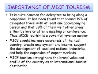 IMPORTANCE OF MICE TOURISM 
• It is quite common for delegates to bring along a 
companion. It has been found that around 19% of 
delegates travel with at least one accompanying 
person and that 39% of them visit other areas 
either before or after a meeting or conference. 
Thus, MICE tourism is a powerful revenue earner. 
• MICE events increase awareness of the host 
country, create employment and income, support 
the development of local and national industries, 
and help the expansion of export markets. 
• MICE tourism strengthens the brand value and 
profile of the country as an international tourist 
destination. 
 