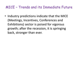 MICE – Trends and its Immediate Future 
• Industry predictions indicate that the MICE 
(Meetings, Incentives, Conferences and 
Exhibitions) sector is poised for vigorous 
growth; after the recession, it is springing 
back, stronger than ever. 
 
