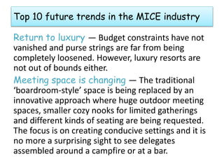 Top 10 future trends in the MICE industry 
Return to luxury — Budget constraints have not 
vanished and purse strings are far from being 
completely loosened. However, luxury resorts are 
not out of bounds either. 
Meeting space is changing — The traditional 
‘boardroom-style’ space is being replaced by an 
innovative approach where huge outdoor meeting 
spaces, smaller cozy nooks for limited gatherings 
and different kinds of seating are being requested. 
The focus is on creating conducive settings and it is 
no more a surprising sight to see delegates 
assembled around a campfire or at a bar. 
 