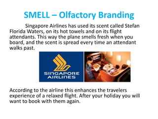 SMELL – Olfactory Branding
Singapore Airlines has used its scent called Stefan
Florida Waters, on its hot towels and on its flight
attendants. This way the plane smells fresh when you
board, and the scent is spread every time an attendant
walks past.
According to the airline this enhances the travelers
experience of a relaxed flight. After your holiday you will
want to book with them again.
 