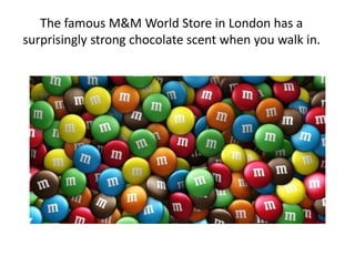The famous M&M World Store in London has a
surprisingly strong chocolate scent when you walk in.
 