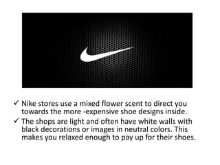  Nike stores use a mixed flower scent to direct you
towards the more -expensive shoe designs inside.
 The shops are light and often have white walls with
black decorations or images in neutral colors. This
makes you relaxed enough to pay up for their shoes.
 