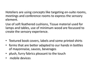 Hoteliers are using concepts like targeting en-suite rooms,
meetings and conference rooms to express the sensory
element.
Use of soft feathered cushions, Tissue material used for
lamps and tables, use of minimum wood are focussed to
create the sensory experience.
• Textured book covers, labels and some printed shirts
• forms that are better adapted to our hands in bottles
of mayonnaise, sauces, beverages
• plush, furry fabrics pleasant to the touch
• mobile devices
 