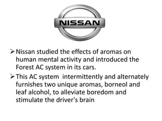 Nissan studied the effects of aromas on
human mental activity and introduced the
Forest AC system in its cars.
This AC system intermittently and alternately
furnishes two unique aromas, borneol and
leaf alcohol, to alleviate boredom and
stimulate the driver's brain
 