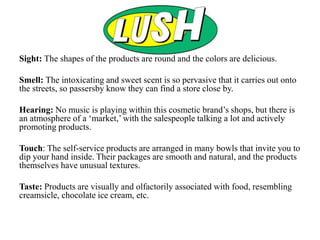Sight: The shapes of the products are round and the colors are delicious.
Smell: The intoxicating and sweet scent is so pervasive that it carries out onto
the streets, so passersby know they can find a store close by.
Hearing: No music is playing within this cosmetic brand’s shops, but there is
an atmosphere of a ‘market,’ with the salespeople talking a lot and actively
promoting products.
Touch: The self-service products are arranged in many bowls that invite you to
dip your hand inside. Their packages are smooth and natural, and the products
themselves have unusual textures.
Taste: Products are visually and olfactorily associated with food, resembling
creamsicle, chocolate ice cream, etc.
 