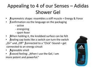 Appealing to 4 of our Senses – Adidas
Shower Gel
• ƒAsymmetric shape: resembles a stiff muscle = Energy & Force
• ƒConfirmation via the language on the packaging
- active
- energizing
- sport fever
• ƒWhen holding it, the knobbed surface can be felt
• ƒSealing cap looks like a switch can turn the switch
„On“ und „Off“ ƒconnected to a “Click“-Sound = get
connected to an energy circuit
• ƒAgreeable smell
• ƒEvoced feeling: „When I use the Gel, I am
more potent and powerful.“
 