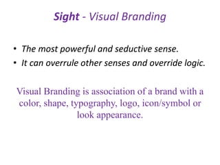 Sight - Visual Branding
• The most powerful and seductive sense.
• It can overrule other senses and override logic.
Visual Branding is association of a brand with a
color, shape, typography, logo, icon/symbol or
look appearance.
 