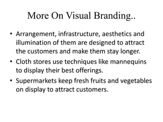 More On Visual Branding..
• Arrangement, infrastructure, aesthetics and
illumination of them are designed to attract
the customers and make them stay longer.
• Cloth stores use techniques like mannequins
to display their best offerings.
• Supermarkets keep fresh fruits and vegetables
on display to attract customers.
 