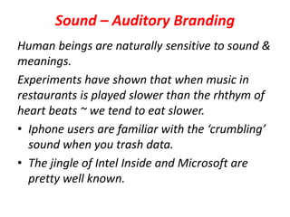 Sound – Auditory Branding
Human beings are naturally sensitive to sound &
meanings.
Experiments have shown that when music in
restaurants is played slower than the rhthym of
heart beats ~ we tend to eat slower.
• Iphone users are familiar with the ‘crumbling’
sound when you trash data.
• The jingle of Intel Inside and Microsoft are
pretty well known.
 