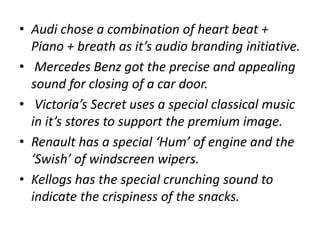 • Audi chose a combination of heart beat +
Piano + breath as it’s audio branding initiative.
• Mercedes Benz got the precise and appealing
sound for closing of a car door.
• Victoria’s Secret uses a special classical music
in it’s stores to support the premium image.
• Renault has a special ‘Hum’ of engine and the
‘Swish’ of windscreen wipers.
• Kellogs has the special crunching sound to
indicate the crispiness of the snacks.
 
