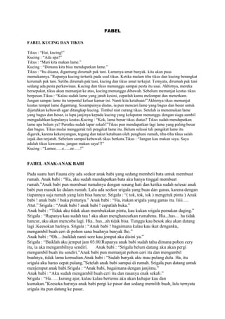 FABEL
FABEL KUCING DAN TIKUS
Tikus : “Hai, kucing!”
Kucing : “Ada apa?”
Tikus : “Mari kita makan lame.”
Kucing : “Dimana kita bisa mendapatkan lame.”
Tikus : “Itu disana, digantung dirumah pak tani. Lamenya amat banyak. kita akan puas
memakannya.”Rupanya kucing tertarik pada usul tikus. Ketika malam tiba tikus dan kucing berangkat
kerumah pak tani. Setiba dirumah pak tani, kucing dan tikus amat terkejut. Ternyata, dirumah pak tani
sedang ada pesta perkawinan. Kucing dan tikus menunggu sampai pesta itu usai. Akhirnya, mereka
bersepakat, tikus akan memanjat ke atas, kucing menunggu dibawah. Sebelum memanjat keatas tikus
berpesan.Tikus : “Kalau sudah lame yang jatuh kesini, cepatlah kamu melompat dan menerkam.
Jangan sampai lame itu terpental keluar kamar ini. Nanti kita ketahuan!”Akhirnya tikus memanjat
keatas tempat lame digantung. Sesampainya diatas, ia pun mencari lame yang bagus dan besar untuk
dijatuhkan kebawah agar ditangkap kucing. Timbul niat curang tikus. Setelah ia menemukan lame
yang bagus dan besar, ia lupa janjinya kepada kucing yang kelaparan menunggu dengan siaga sambil
mengadahkan kepalanya keatas.Kucing : “Kok, lama benar tikus diatas? Tikus sudah mendapatkan
lame apa belum ya? Perutku sudah lapar sekali!”Tikus pun mendapatkan lagi lame yang paling besar
dan bagus. Tikus mulai menggerak tali pengikat lame itu. Belum selesai tali pengikat lame itu
digerek, karena kekenyangan, tegang dan takut ketahuan oleh penghuni rumah, tiba-tiba tikus salah
injak dan terjatuh. Sebelum sampai kebawah tikus berkata.Tikus : “Jangan kau makan saya. Saya
adalah tikus kawanmu, jangan makan saya!!!”
Kucing : “Lamee…..e…..ee…..!”
FABEL ANAK-ANAK BABI
Pada suatu hari Fauna city ada seekor anak babi yang sedang membeli bata untuk membuat
rumah. Anak babi : “Ha, aku sudah mendapatkan bata aku hanya tinggal membuat
rumah.”Anak babi pun membuat rumahnya dengan senang hati dan ketika sudah selesai anak
babi pun masuk ke dalam rumah. Lalu ada seekor srigala yang buas dan ganas, karena dengan
tiupannya saja rumah yang lain bisa hancur. Srigala : “( tok, tok, tok ) mengetuk pintu ) Anak
babi ! anak babi ! buka pintunya.” Anak babi : “Ha, itukan srigala yang ganas itu. Iiiii….
Atut.” Srigala : “Anak babi ! anak babi ! cepatlah buka.”
Anak babi : “Tidak aku tidak akan membukakan pintu, kau kukan srigala pemakan daging.”
Srigala : “Rupanya kau sudah tau ! aku akan menghancurkan rumahmu. Hia...hus… ha tidak
hancur, aku akan mencoba lagi. Hia.. hus...ah tidak bisa. Tunggu kau besok aku akan datang
lagi .Keesokan harinya. Srigala : “Anak babi ! bagaimana kalau kau ikut denganku,
mengambil buah ceri di pohon sana buahnya banyak lho.”
Anak babi : “Oh….baiklah nanti sore kau jemput aku disini ya.”
Srigala : “Baiklah aku jemput jam 03.00.Rupanya anak babi sudah tahu dimana pohon cery
itu, ia aka mengambilnya sendiri. Anak babi : “Srigala belum datang aku akan pergi
mengambil buah itu sendiri.”Anak babi pun memanjat pohon ceri itu dan mengambil
buahnya, tidak lama kemudian.Anak babi : “Sudah banyak aku mau pulang dulu. Ha, itu
srigala aku harus cepat pulang.”Setelah anak babi sampai di rumah. Srigala pun datang untuk
menjemput anak babi.Srigala : “Anak babi, bagaimana dengan janjimu.”
Anak babi : “Aku sudah mengambil buah ceri itu dan rasanya enak sekali.”
Srigala : “Ha….. kurang ajar, kalau kalau bertemu aku akan kuhajar kau dan
kumakan.”Keesoka harinya anak babi pergi ke pasar dan sedang memilih buah, lalu ternyata
srigala itu pun datang ke pasar.
 