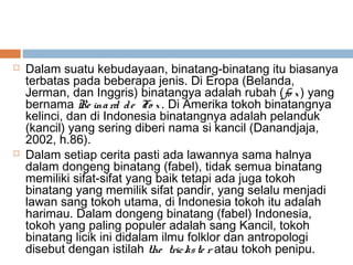  Dalam suatu kebudayaan, binatang-binatang itu biasanya
terbatas pada beberapa jenis. Di Eropa (Belanda,
Jerman, dan Inggris) binatangya adalah rubah (fo x) yang
bernama Re inard de Fo x. Di Amerika tokoh binatangnya
kelinci, dan di Indonesia binatangnya adalah pelanduk
(kancil) yang sering diberi nama si kancil (Danandjaja,
2002, h.86).
 Dalam setiap cerita pasti ada lawannya sama halnya
dalam dongeng binatang (fabel), tidak semua binatang
memiliki sifat-sifat yang baik tetapi ada juga tokoh
binatang yang memilik sifat pandir, yang selalu menjadi
lawan sang tokoh utama, di Indonesia tokoh itu adalah
harimau. Dalam dongeng binatang (fabel) Indonesia,
tokoh yang paling populer adalah sang Kancil, tokoh
binatang licik ini didalam ilmu folklor dan antropologi
disebut dengan istilah the trickste r atau tokoh penipu.
 