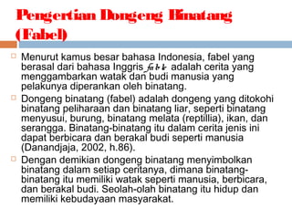 Pengertian Dongeng Binatang
(Fabel)
 Menurut kamus besar bahasa Indonesia, fabel yang
berasal dari bahasa Inggris fable adalah cerita yang
menggambarkan watak dan budi manusia yang
pelakunya diperankan oleh binatang.
 Dongeng binatang (fabel) adalah dongeng yang ditokohi
binatang peliharaan dan binatang liar, seperti binatang
menyusui, burung, binatang melata (reptillia), ikan, dan
serangga. Binatang-binatang itu dalam cerita jenis ini
dapat berbicara dan berakal budi seperti manusia
(Danandjaja, 2002, h.86).
 Dengan demikian dongeng binatang menyimbolkan
binatang dalam setiap ceritanya, dimana binatang-
binatang itu memiliki watak seperti manusia, berbicara,
dan berakal budi. Seolah-olah binatang itu hidup dan
memiliki kebudayaan masyarakat.
 