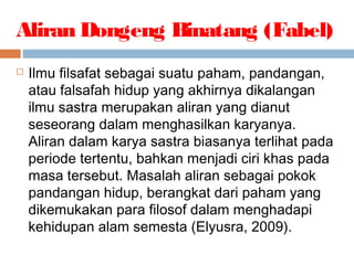 Aliran Dongeng Binatang (Fabel)
 Ilmu filsafat sebagai suatu paham, pandangan,
atau falsafah hidup yang akhirnya dikalangan
ilmu sastra merupakan aliran yang dianut
seseorang dalam menghasilkan karyanya.
Aliran dalam karya sastra biasanya terlihat pada
periode tertentu, bahkan menjadi ciri khas pada
masa tersebut. Masalah aliran sebagai pokok
pandangan hidup, berangkat dari paham yang
dikemukakan para filosof dalam menghadapi
kehidupan alam semesta (Elyusra, 2009).
 